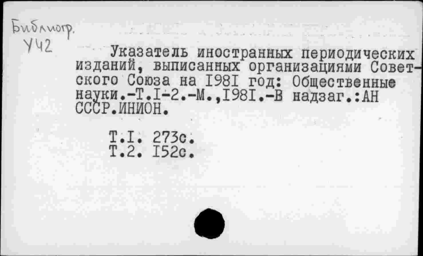 ﻿Указатель иностранных периодических издании, выписанных организациями Советского Союза на 1981 год: Общественные сс?рий™н“2-"М”1981-“В надзаг‘:АН ОООг•ИпИиП.
Т.1. 273с
Т.2. 152с